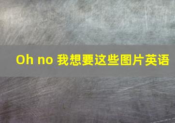 Oh no 我想要这些图片英语